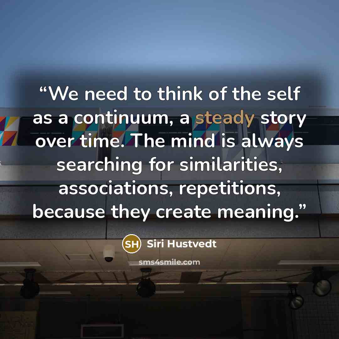 “We need to think of the self as a continuum, a steady story over time. The mind is always searching for similarities, associations, repetitions, because they create meaning.” quote by Siri Hustvedt
