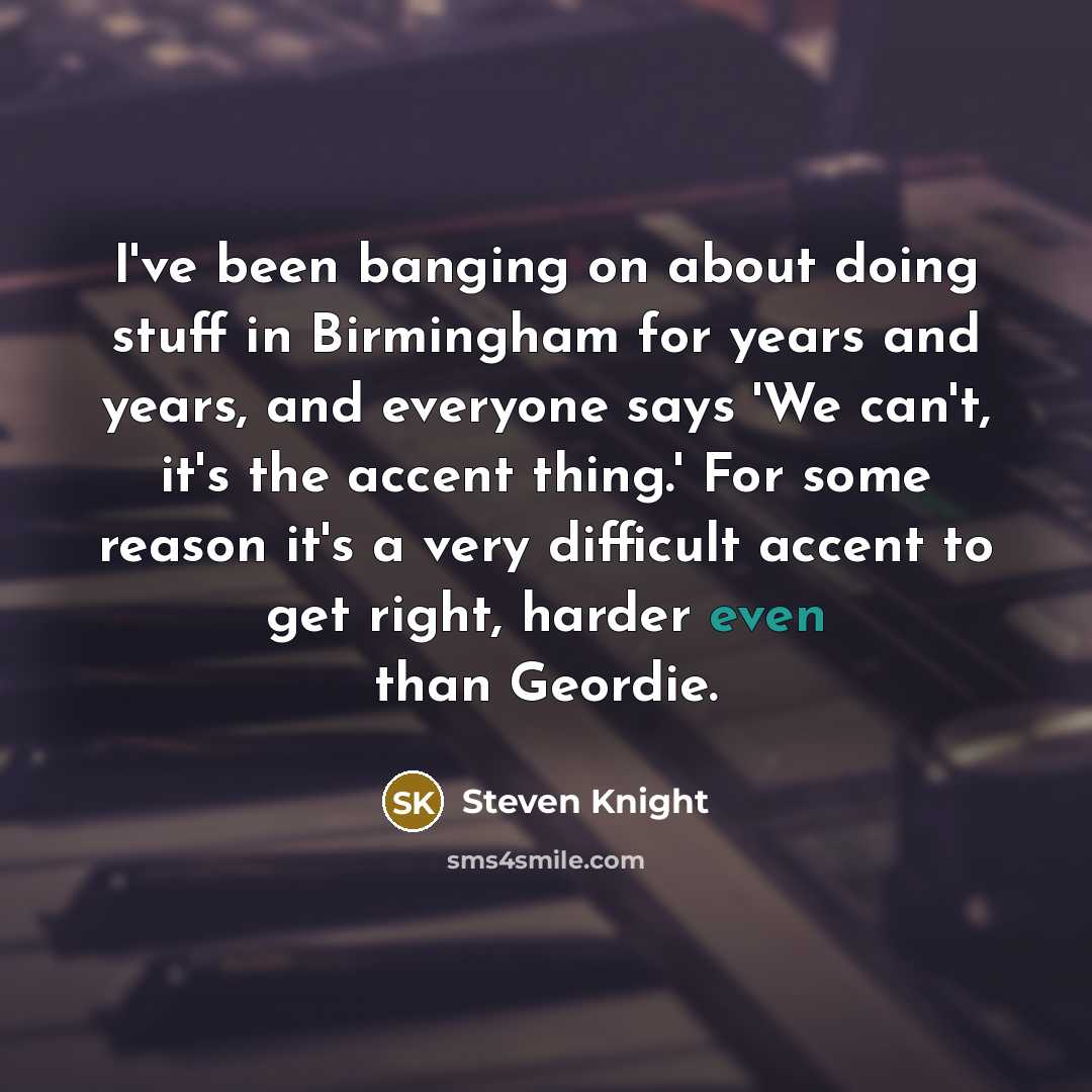 “I've been banging on about doing stuff in Birmingham for years and years, and everyone says 'We can't, it's the accent thing.' For some reason it's a very difficult accent to get right, harder even than Geordie.” quote by Steven Knight