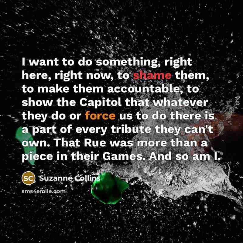 “I want to do something, right here, right now, to shame them, to make them accountable, to show the Capitol that whatever they do or force us to do there is a part of every tribute they can't own. That Rue was more than a piece in their Games. And so am I.” quote by Suzanne Collins