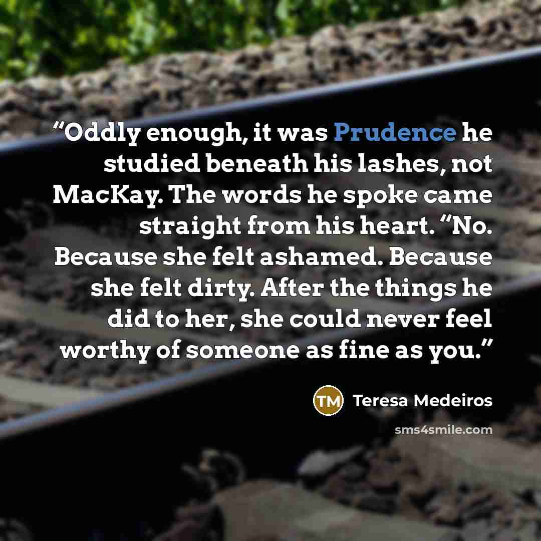 “Oddly enough, it was Prudence he studied beneath his lashes, not MacKay. The words he spoke came straight from his heart. “No. Because she felt ashamed. Because she felt dirty. After the things he did to her, she could never feel worthy of someone as fine as you.” quote by Teresa Medeiros