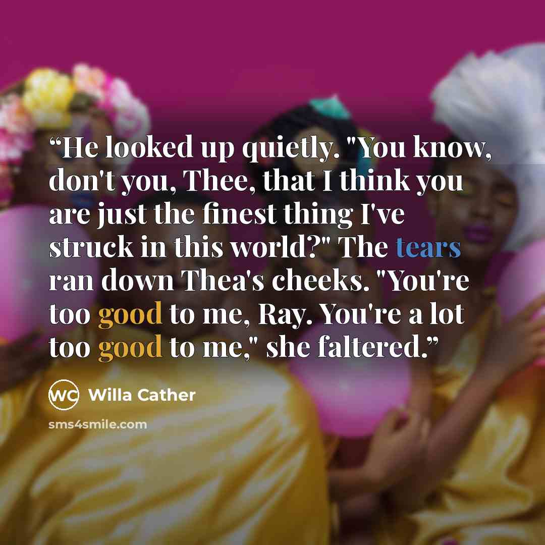“He looked up quietly. "You know, don't you, Thee, that I think you are just the finest thing I've struck in this world?" The tears ran down Thea's cheeks. "You're too good to me, Ray. You're a lot too good to me," she faltered.” quote by Willa Cather