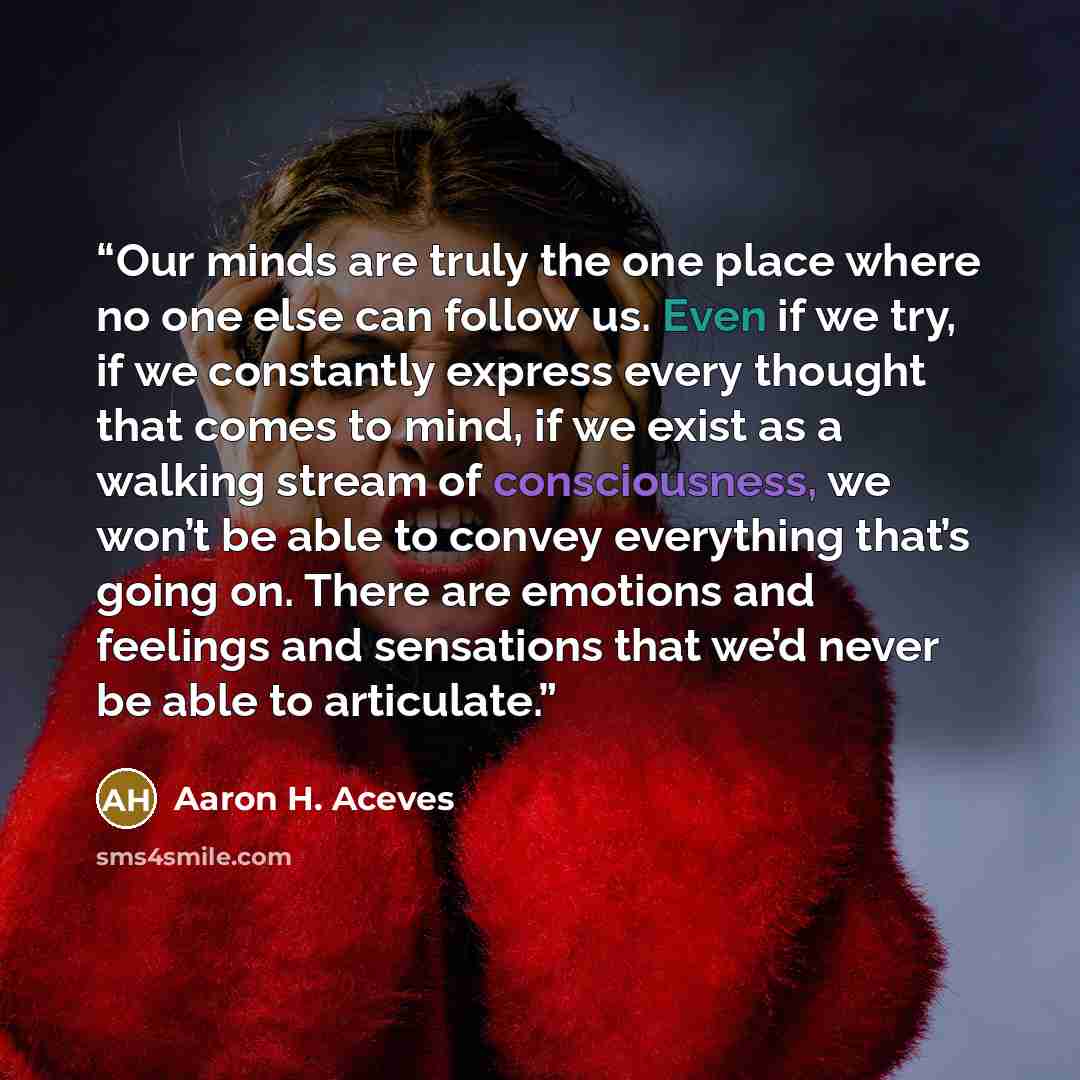 “Our minds are truly the one place where no one else can follow us. Even if we try, if we constantly express every thought that comes to mind, if we exist as a walking stream of consciousness, we won’t be able to convey everything that’s going on. There are emotions and feelings and sensations that…” quote by Aaron H. Aceves
