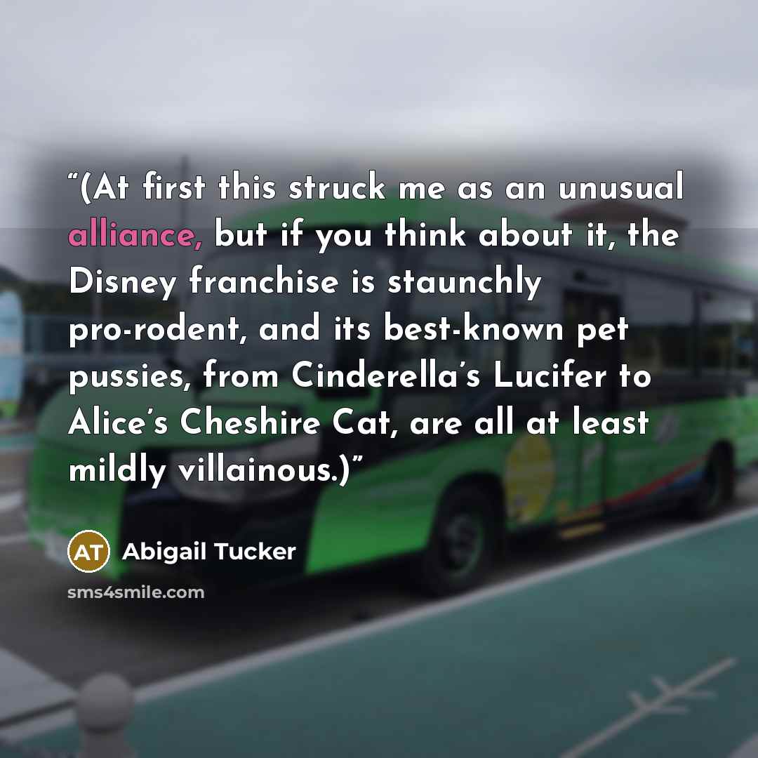 “(At first this struck me as an unusual alliance, but if you think about it, the Disney franchise is staunchly pro-rodent, and its best-known pet pussies, from Cinderella’s Lucifer to Alice’s Cheshire Cat, are all at least mildly villainous.)” quote by Abigail Tucker