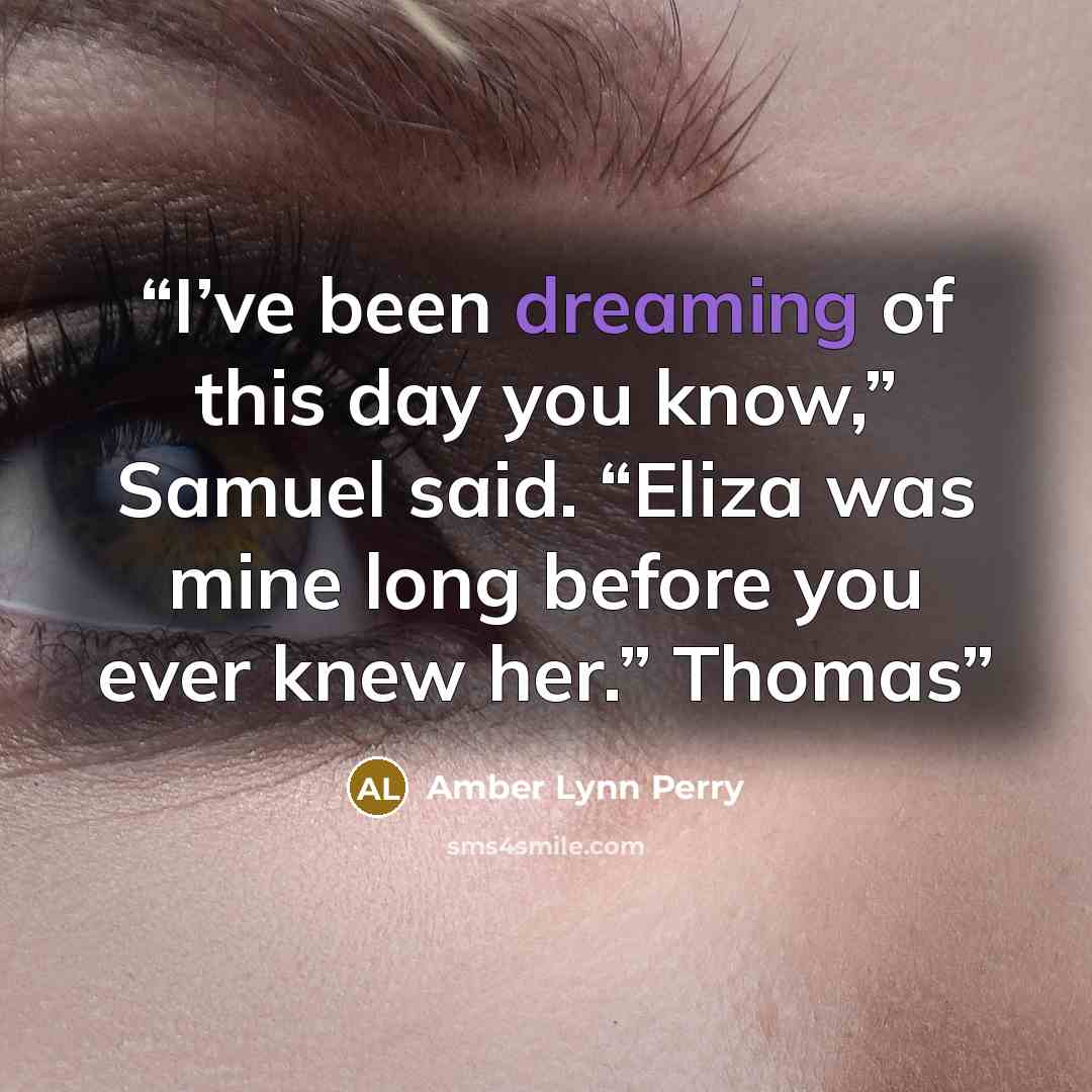“I’ve been dreaming of this day you know,” Samuel said. “Eliza was mine long before you ever knew her.” Thomas” quote by Amber Lynn Perry
