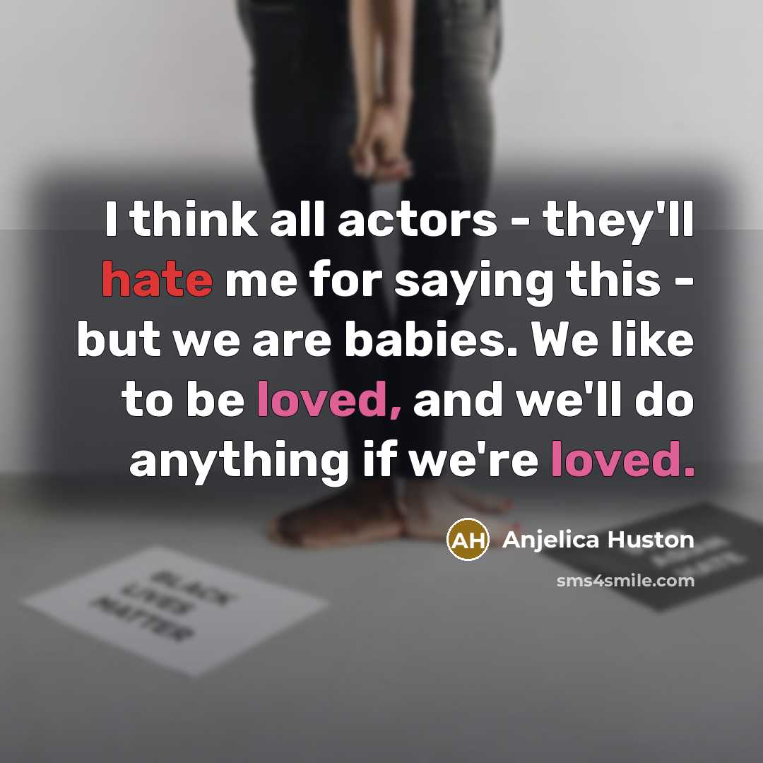 “I think all actors - they'll hate me for saying this - but we are babies. We like to be loved, and we'll do anything if we're loved.” quote by Anjelica Huston