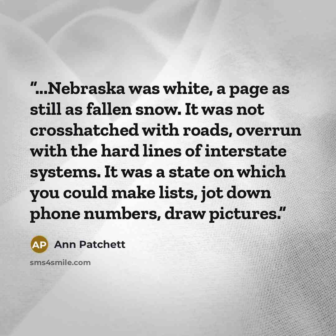 “...Nebraska was white, a page as still as fallen snow. It was not crosshatched with roads, overrun with the hard lines of interstate systems. It was a state on which you could make lists, jot down phone numbers, draw pictures.” quote by Ann Patchett