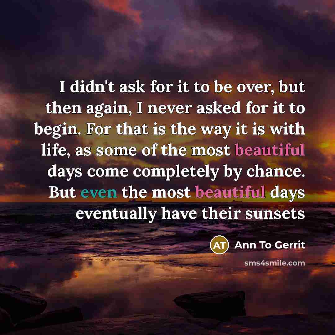 “I didn't ask for it to be over, but then again, I never asked for it to begin. For that is the way it is with life, as some of the most beautiful days come completely by chance. But even the most beautiful days eventually have their sunsets” quote by Ann To Gerrit