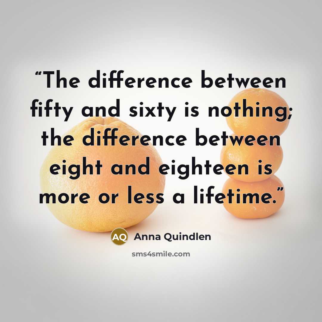 “The difference between fifty and sixty is nothing; the difference between eight and eighteen is more or less a lifetime.” quote by Anna Quindlen