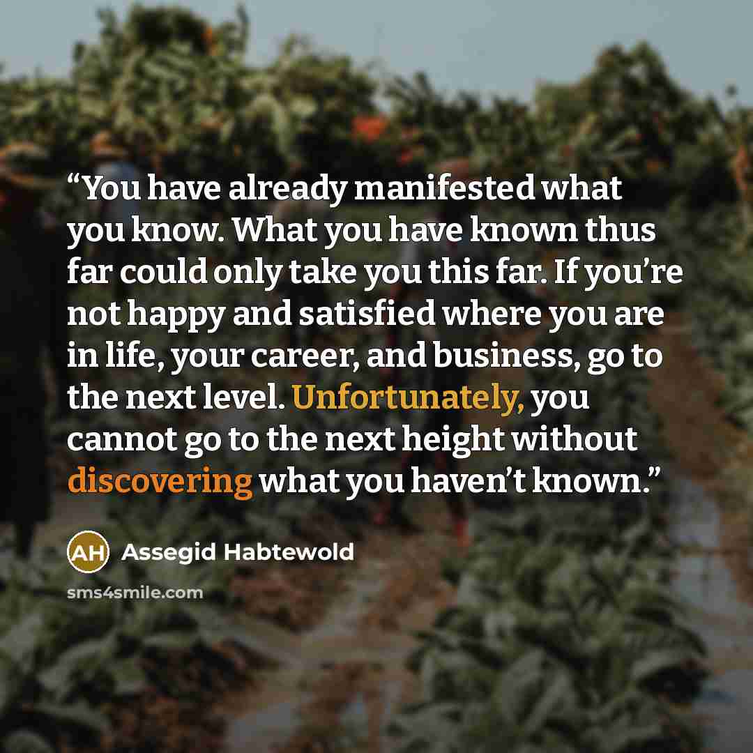 “You have already manifested what you know. What you have known thus far could only take you this far. If you’re not happy and satisfied where you are in life, your career, and business, go to the next level. Unfortunately, you cannot go to the next height without discovering what you haven’t known.” quote by Assegid Habtewold