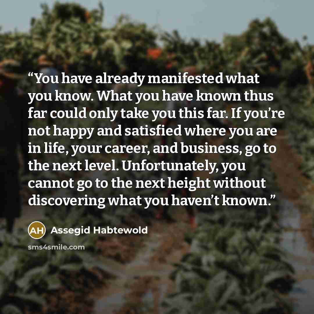 “You have already manifested what you know. What you have known thus far could only take you this far. If you’re not happy and satisfied where you are in life, your career, and business, go to the next level. Unfortunately, you cannot go to the next height without discovering what you haven’t known.” quote by Assegid Habtewold