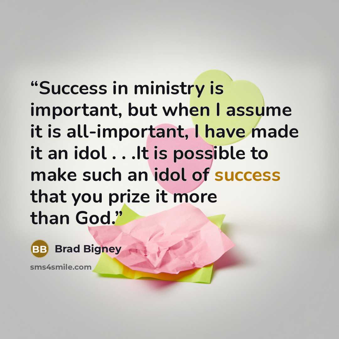 “Success in ministry is important, but when I assume it is all-important, I have made it an idol . . .It is possible to make such an idol of success that you prize it more than God.” quote by Brad Bigney