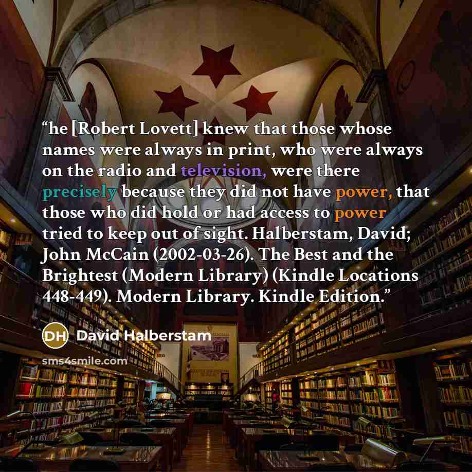 “he [Robert Lovett] knew that those whose names were always in print, who were always on the radio and television, were there precisely because they did not have power, that those who did hold or had access to power tried to keep out of sight. Halberstam, David; John McCain (2002-03-26). The Best…” quote by David Halberstam