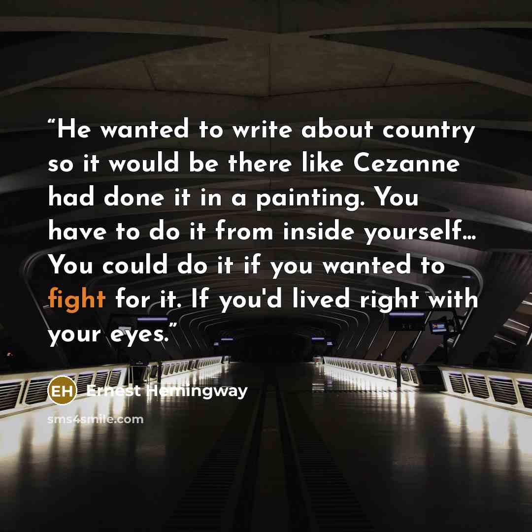 “He wanted to write about country so it would be there like Cezanne had done it in a painting. You have to do it from inside yourself... You could do it if you wanted to fight for it. If you'd lived right with your eyes.” quote by Ernest Hemingway