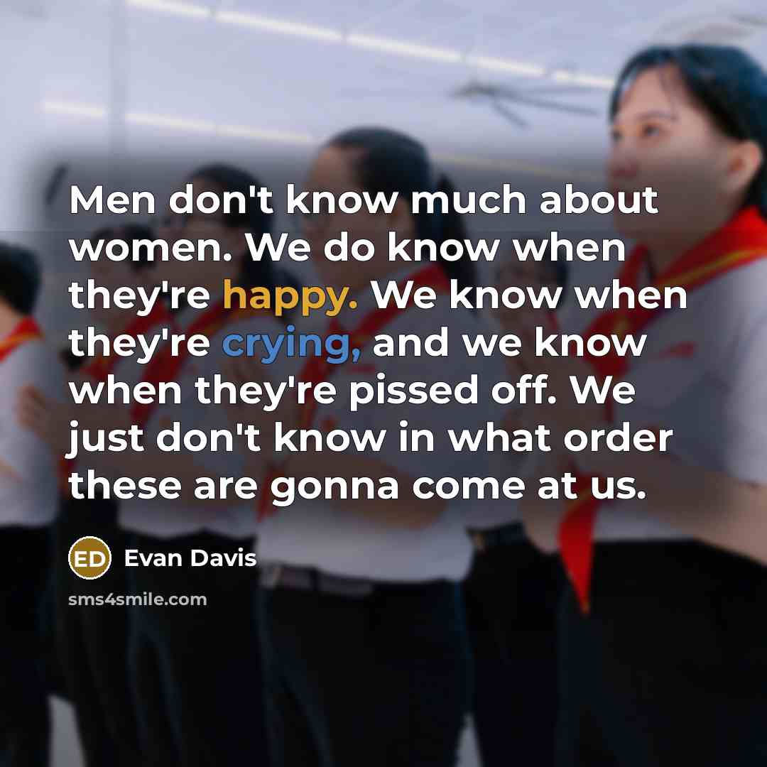 “Men don't know much about women. We do know when they're happy. We know when they're crying, and we know when they're pissed off. We just don't know in what order these are gonna come at us.” quote by Evan Davis