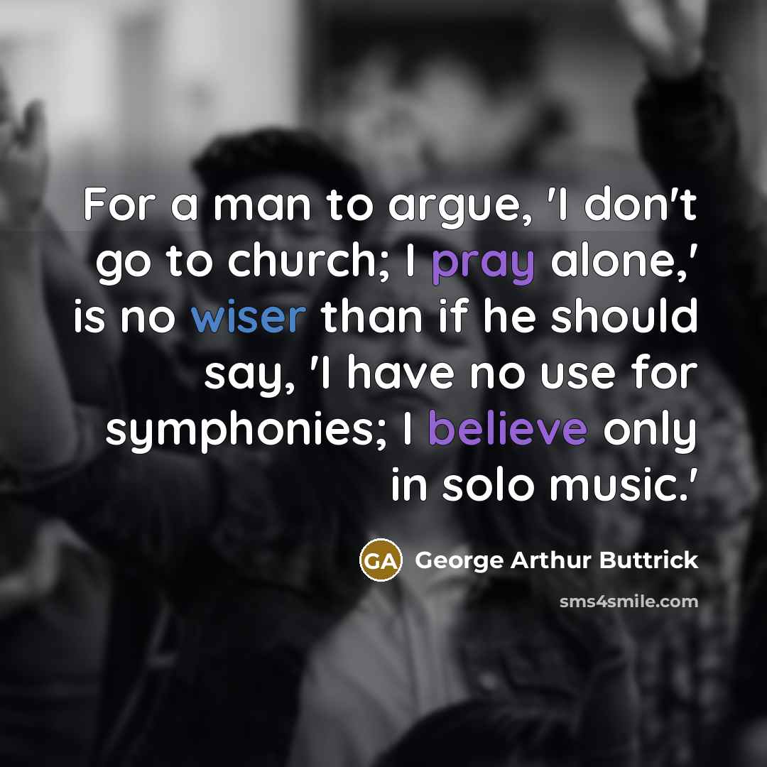 “For a man to argue, 'I don't go to church; I pray alone,' is no wiser than if he should say, 'I have no use for symphonies; I believe only in solo music.'” quote by George Arthur Buttrick