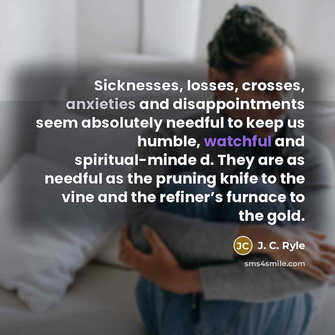 “Sicknesses, losses, crosses, anxieties and disappointments seem absolutely needful to keep us humble, watchful and spiritual-minde d. They are as needful as the pruning knife to the vine and the refiner’s furnace to the gold.” quote by J. C. Ryle