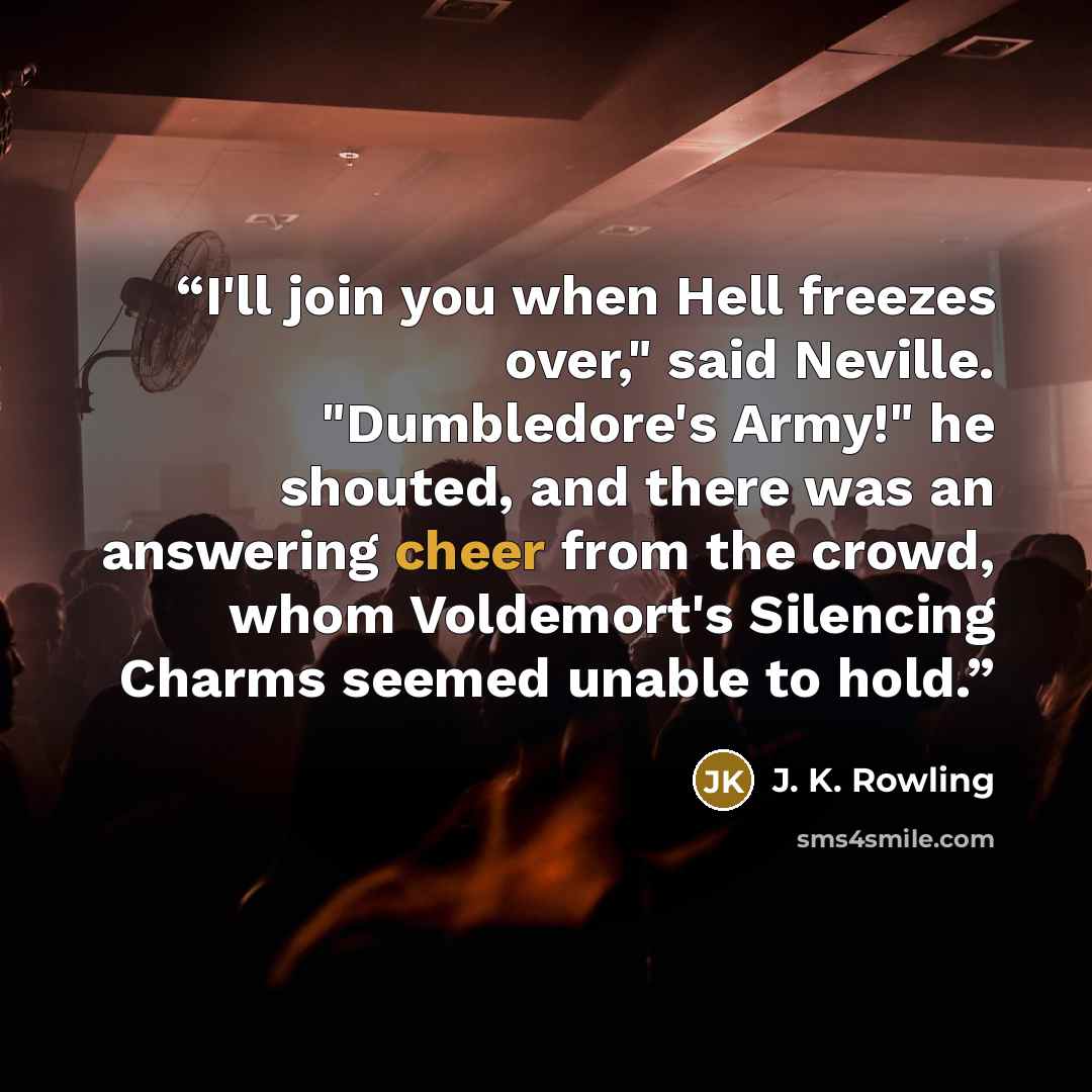 “I'll join you when Hell freezes over," said Neville. "Dumbledore's Army!" he shouted, and there was an answering cheer from the crowd, whom Voldemort's Silencing Charms seemed unable to hold.” quote by J. K. Rowling
