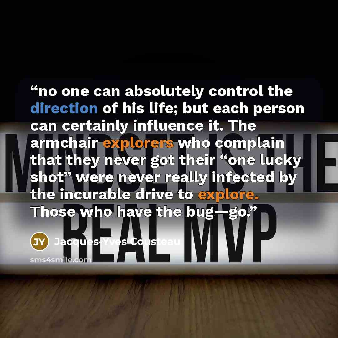 “no one can absolutely control the direction of his life; but each person can certainly influence it. The armchair explorers who complain that they never got their “one lucky shot” were never really infected by the incurable drive to explore. Those who have the bug—go.” quote by Jacques-Yves Cousteau