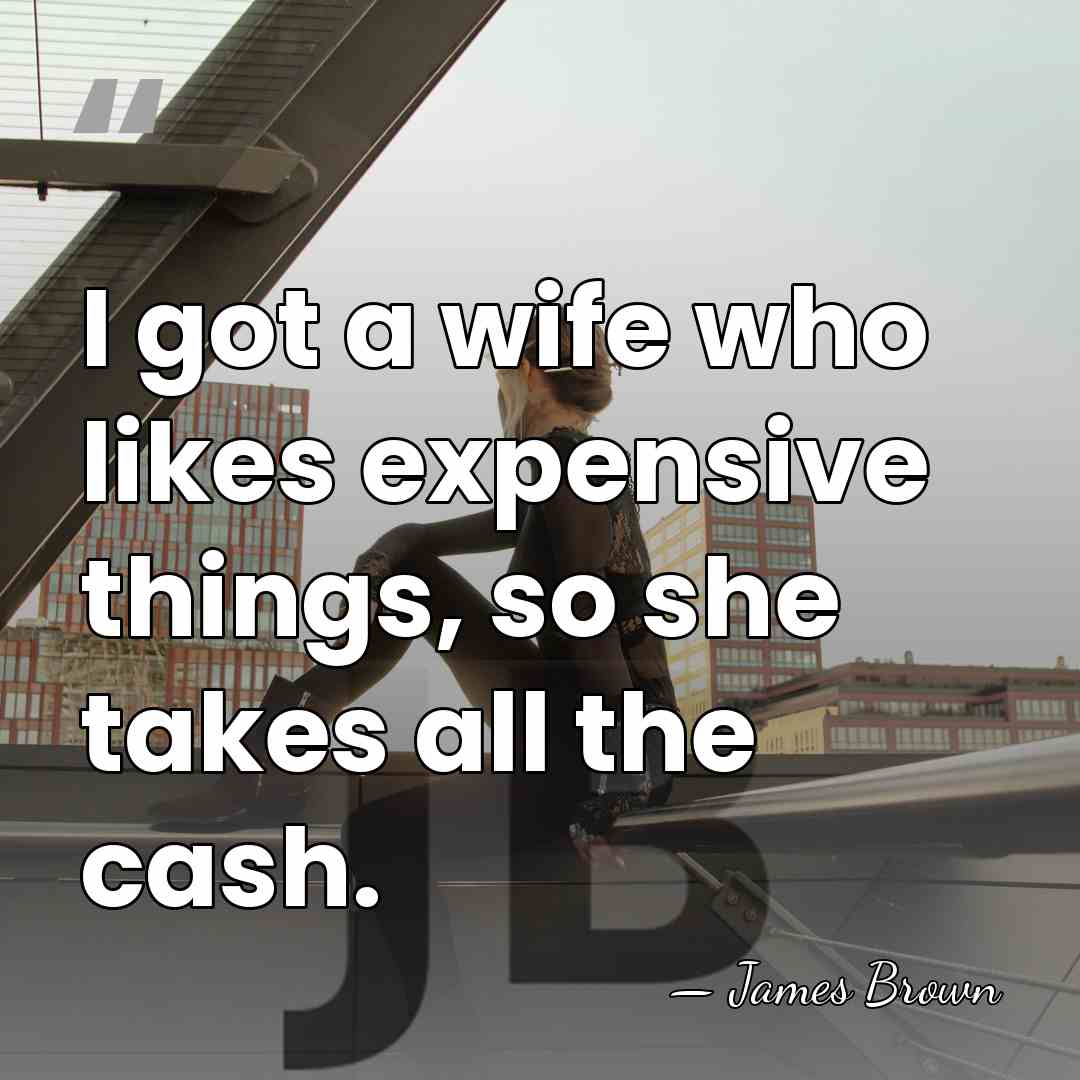 I got a wife who likes expensive things, so she takes all&hellip; - James Brown