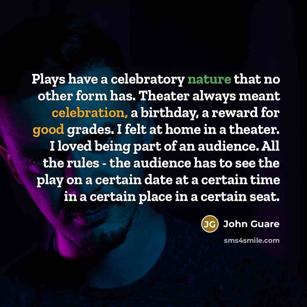 “Plays have a celebratory nature that no other form has. Theater always meant celebration, a birthday, a reward for good grades. I felt at home in a theater. I loved being part of an audience. All the rules - the audience has to see the play on a certain date at a certain time in a certain place in…” quote by John Guare