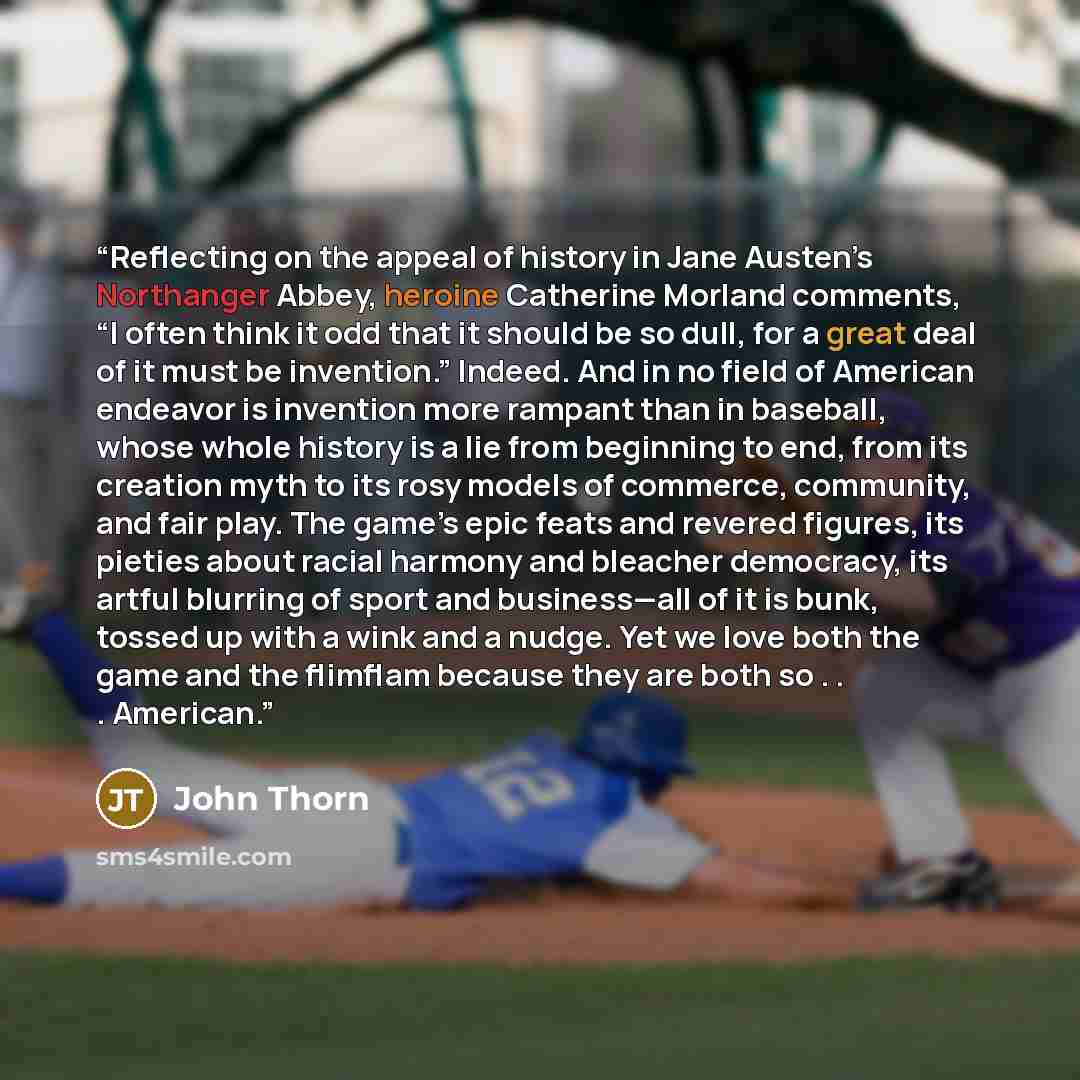 “Reflecting on the appeal of history in Jane Austen’s Northanger Abbey, heroine Catherine Morland comments, “I often think it odd that it should be so dull, for a great deal of it must be invention.” Indeed. And in no field of American endeavor is invention more rampant than in baseball, whose…” quote by John Thorn