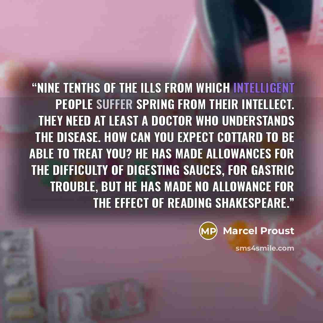 “Nine tenths of the ills from which intelligent people suffer spring from their intellect. They need at least a doctor who understands the disease. How can you expect Cottard to be able to treat you? He has made allowances for the difficulty of digesting sauces, for gastric trouble, but he has made…” quote by Marcel Proust