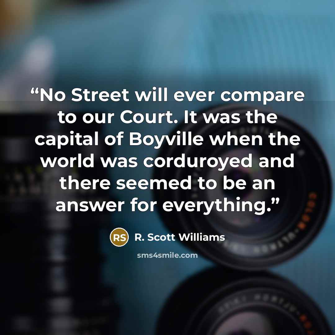 “No Street will ever compare to our Court. It was the capital of Boyville when the world was corduroyed and there seemed to be an answer for everything.” quote by R. Scott Williams