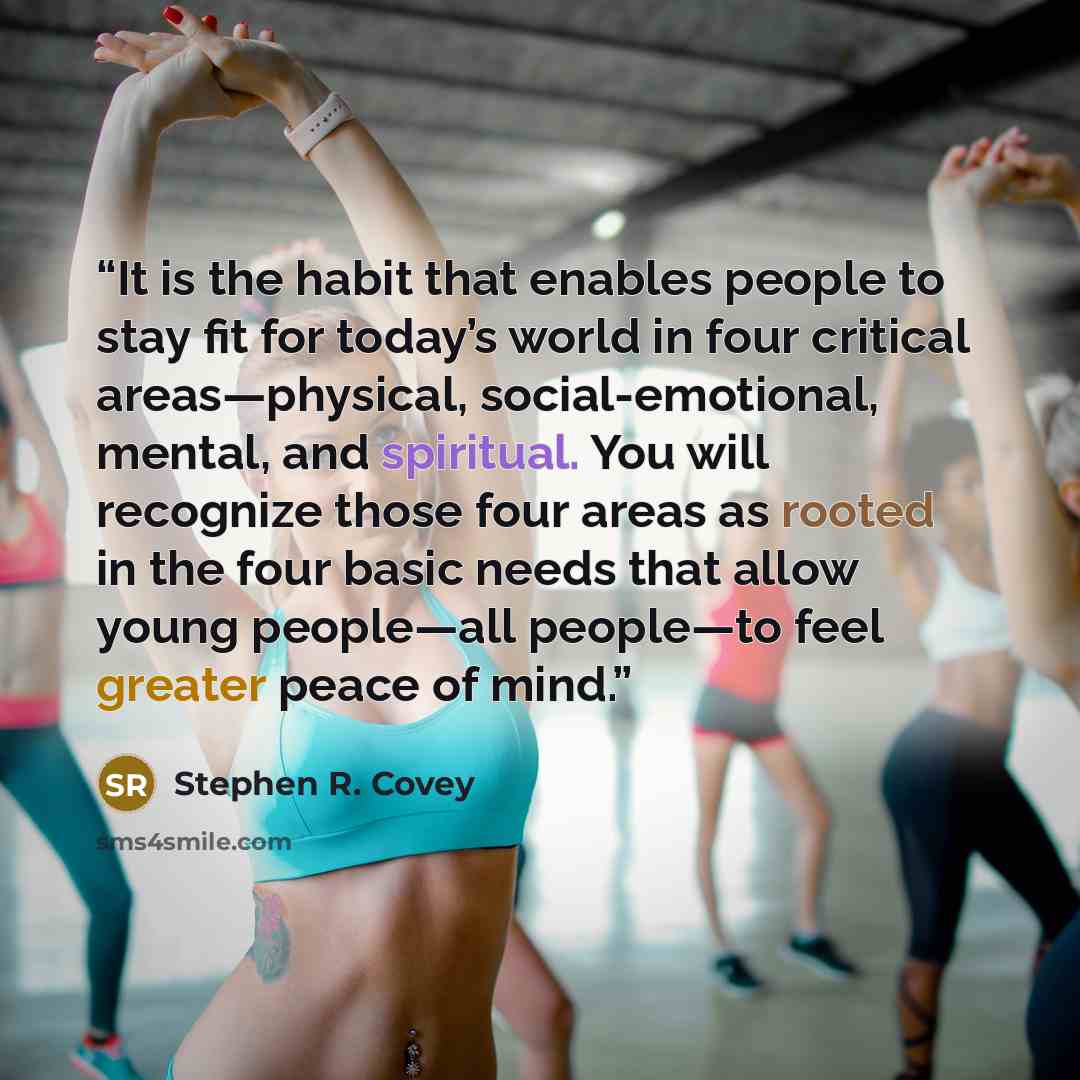 “It is the habit that enables people to stay fit for today’s world in four critical areas—physical, social-emotional, mental, and spiritual. You will recognize those four areas as rooted in the four basic needs that allow young people—all people—to feel greater peace of mind.” quote by Stephen R. Covey