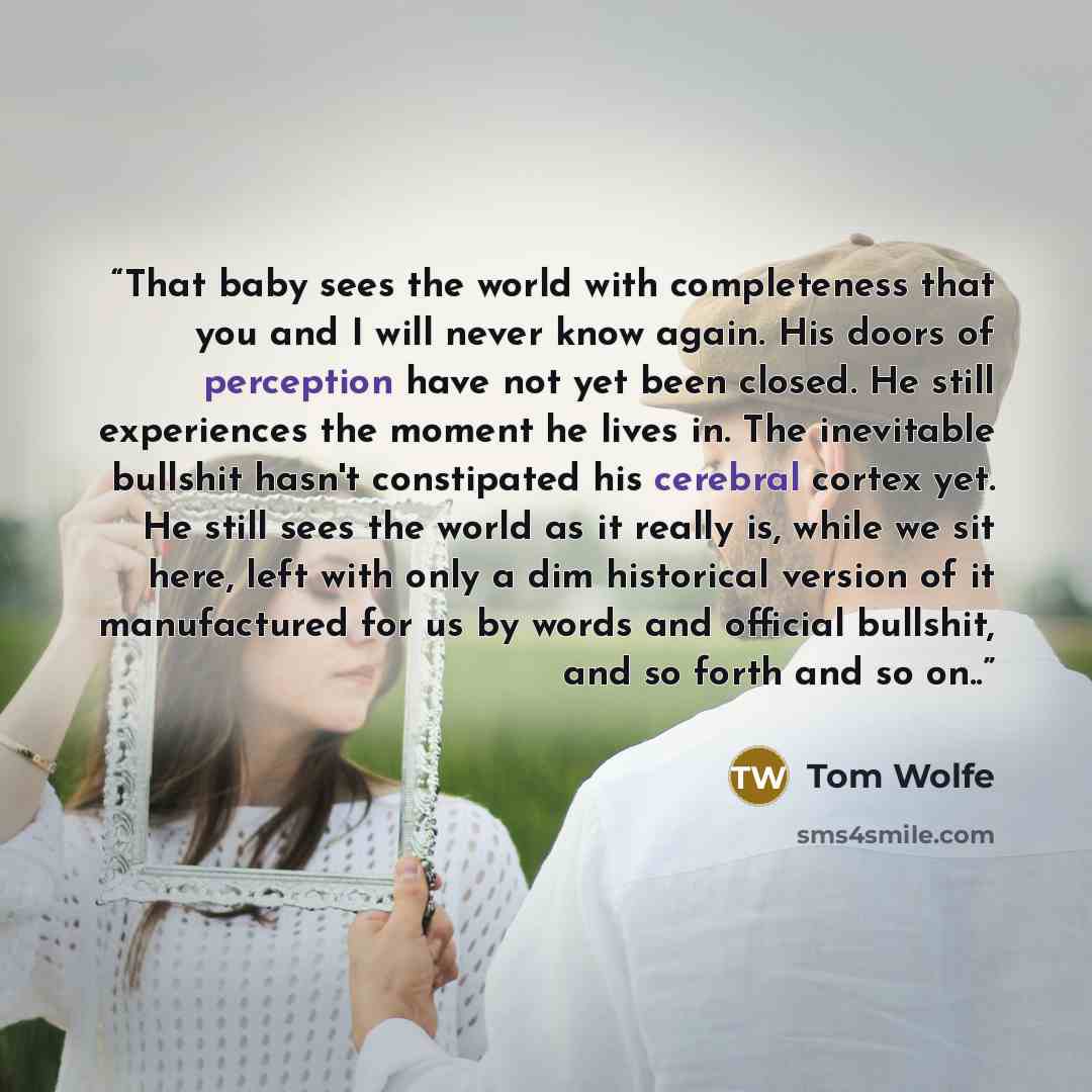 “That baby sees the world with completeness that you and I will never know again. His doors of perception have not yet been closed. He still experiences the moment he lives in. The inevitable bullshit hasn't constipated his cerebral cortex yet. He still sees the world as it really is, while we sit…” quote by Tom Wolfe