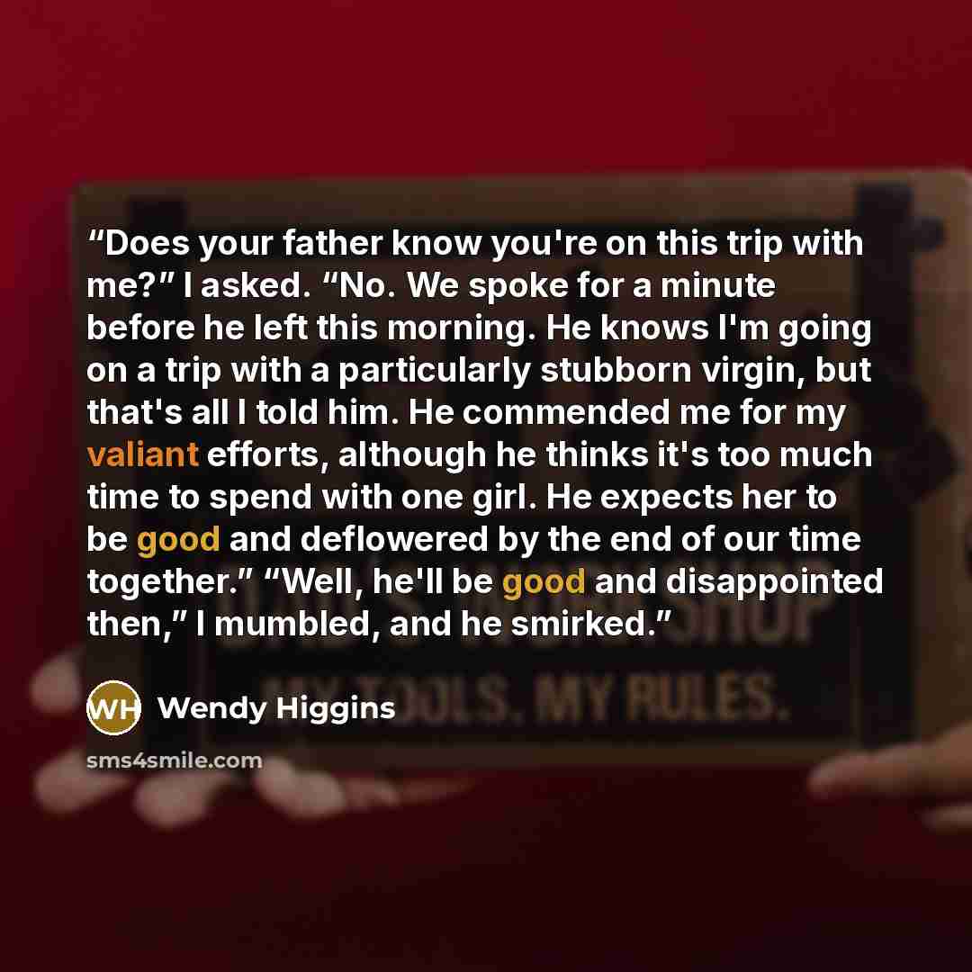 “Does your father know you're on this trip with me?” I asked. “No. We spoke for a minute before he left this morning. He knows I'm going on a trip with a particularly stubborn virgin, but that's all I told him. He commended me for my valiant efforts, although he thinks it's too much time to spend…” quote by Wendy Higgins