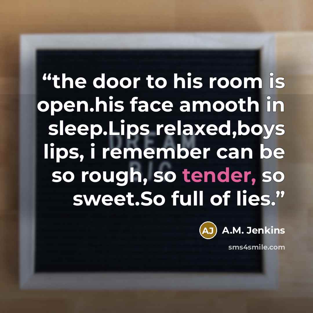 “the door to his room is open.his face amooth in sleep.Lips relaxed,boys lips, i remember can be so rough, so tender, so sweet.So full of lies.” quote by A.M. jenkins
