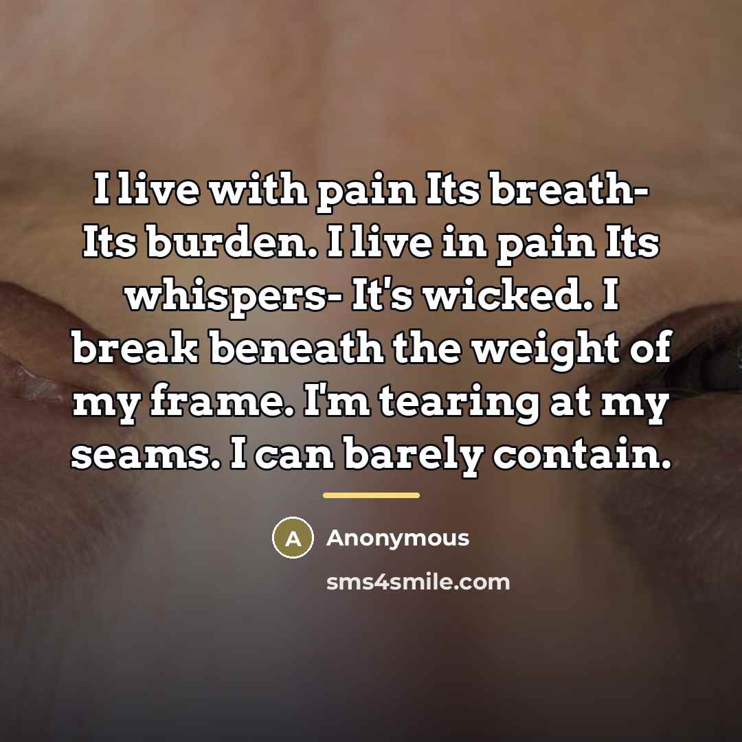 “I live with pain Its breath- Its burden. I live in pain Its whispers- It's wicked. I break beneath the weight of my frame. I'm tearing at my seams. I can barely contain.” quote by Anonymous