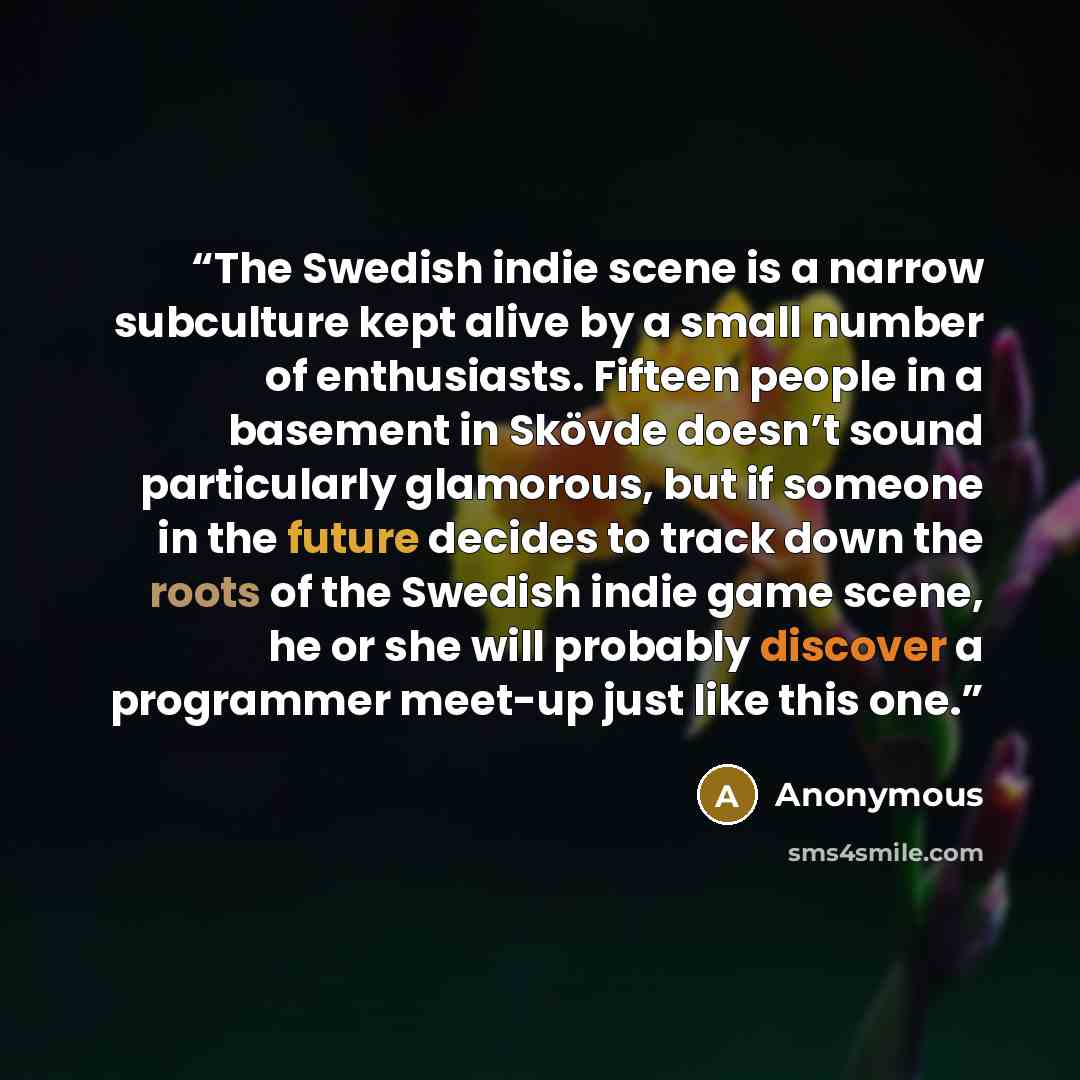“The Swedish indie scene is a narrow subculture kept alive by a small number of enthusiasts. Fifteen people in a basement in Skövde doesn’t sound particularly glamorous, but if someone in the future decides to track down the roots of the Swedish indie game scene, he or she will probably discover a…” quote by Anonymous