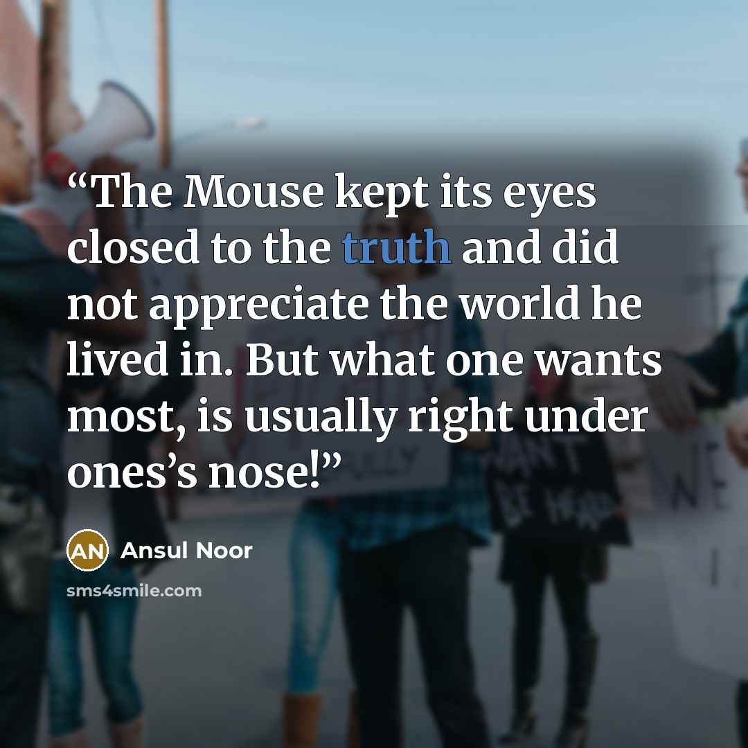 “The Mouse kept its eyes closed to the truth and did not appreciate the world he lived in. But what one wants most, is usually right under ones’s nose!” quote by Ansul Noor