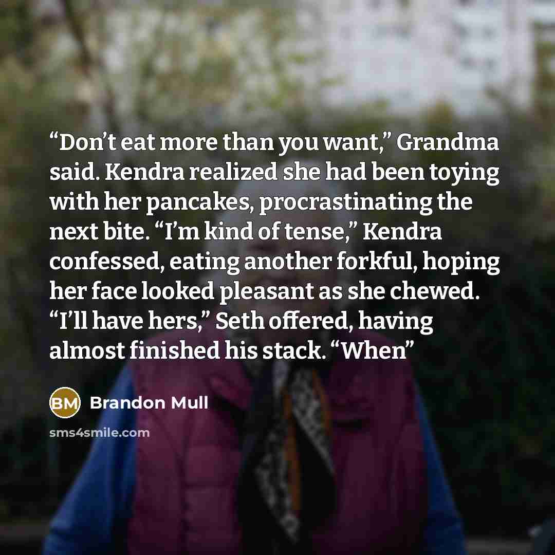 “Don’t eat more than you want,” Grandma said. Kendra realized she had been toying with her pancakes, procrastinating the next bite. “I’m kind of tense,” Kendra confessed, eating another forkful, hoping her face looked pleasant as she chewed. “I’ll have hers,” Seth offered, having almost finished…” quote by Brandon Mull