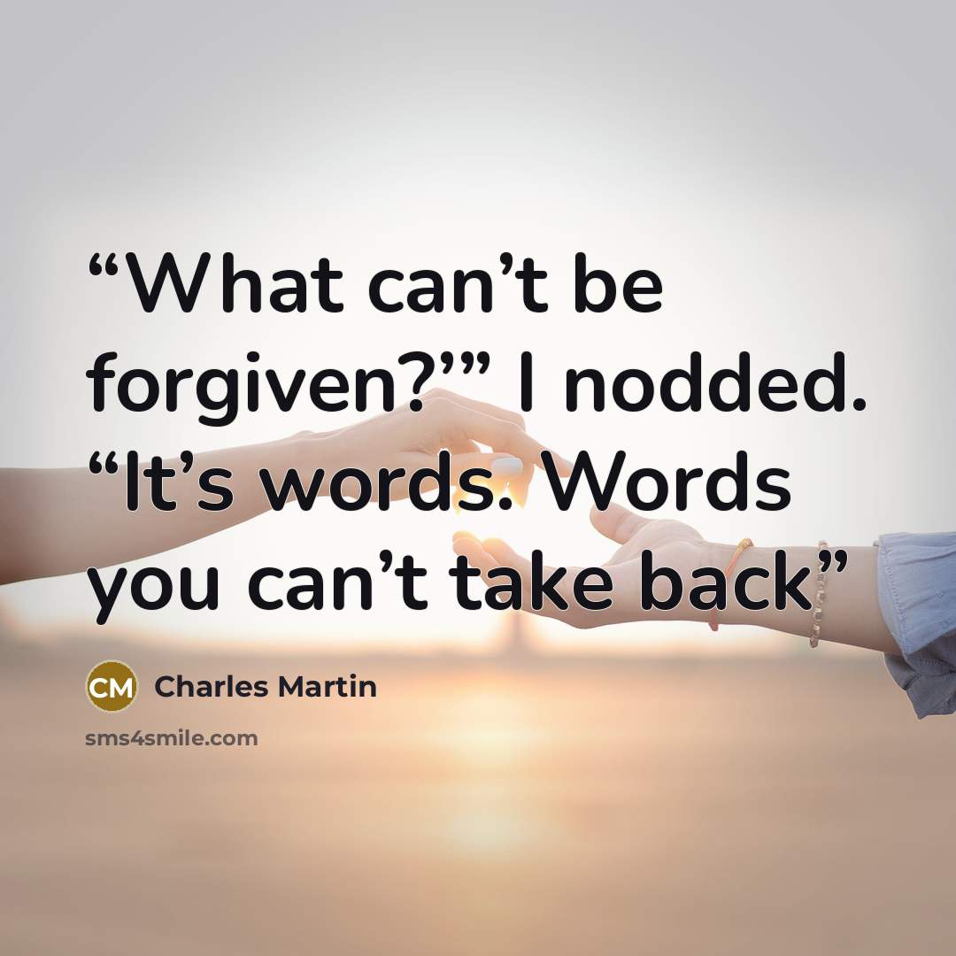 “What can’t be forgiven?’” I nodded. “It’s words. Words you can’t take back” quote by Charles Martin