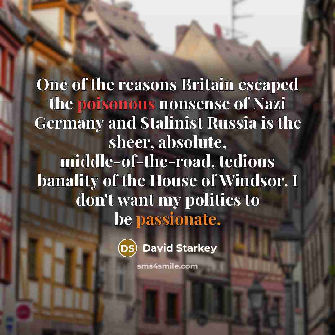 “One of the reasons Britain escaped the poisonous nonsense of Nazi Germany and Stalinist Russia is the sheer, absolute, middle-of-the-road, tedious banality of the House of Windsor. I don't want my politics to be passionate.” quote by David Starkey
