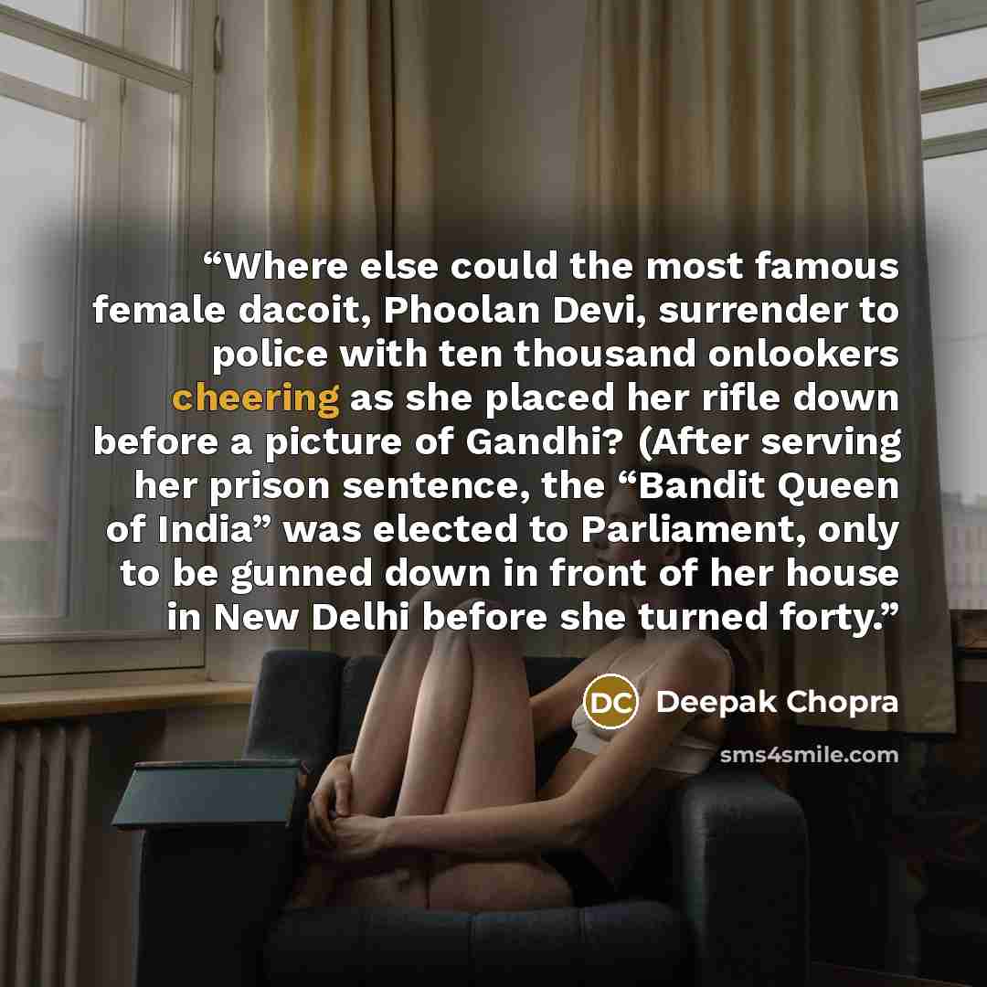 “Where else could the most famous female dacoit, Phoolan Devi, surrender to police with ten thousand onlookers cheering as she placed her rifle down before a picture of Gandhi? (After serving her prison sentence, the “Bandit Queen of India” was elected to Parliament, only to be gunned down in front…” quote by Deepak Chopra