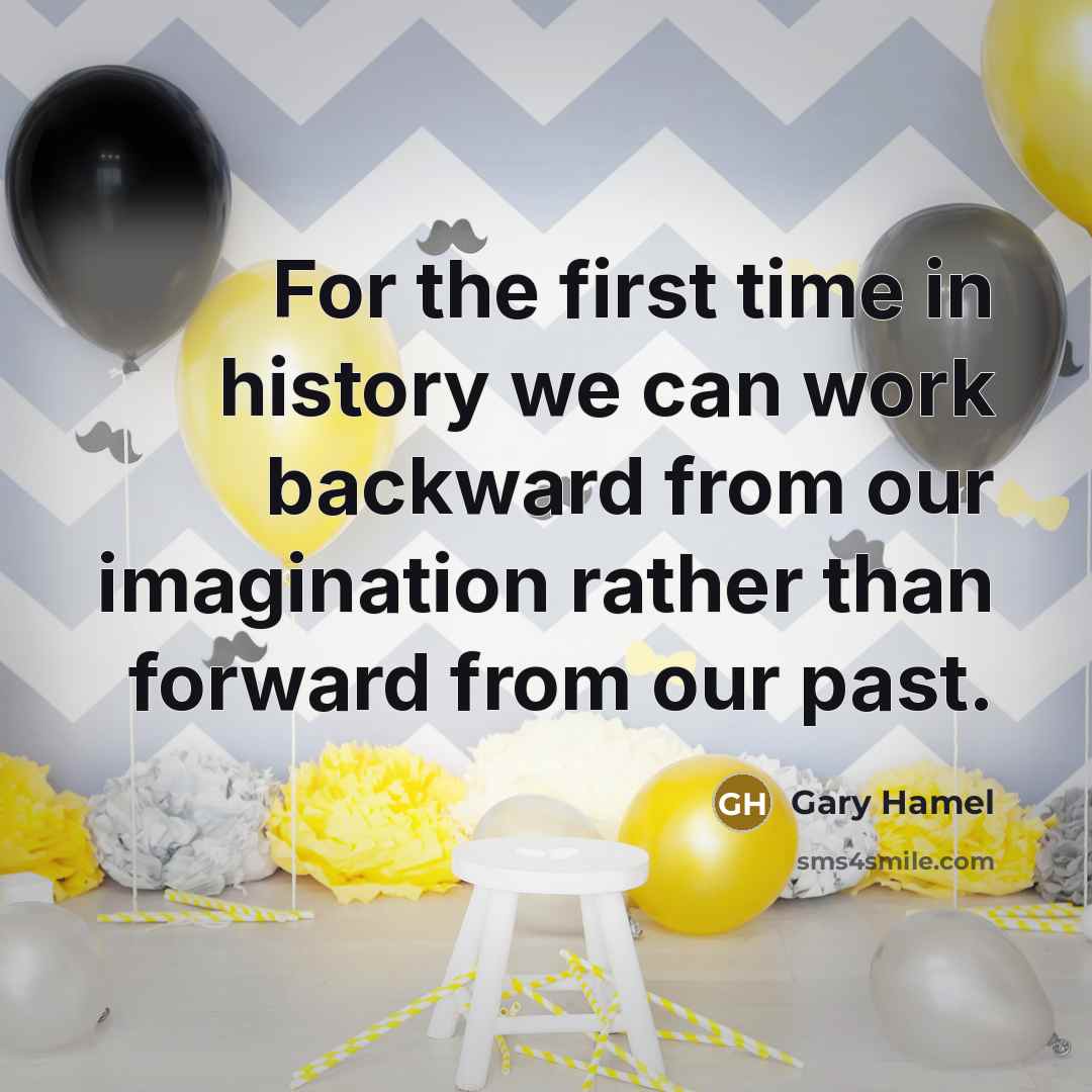 “For the first time in history we can work backward from our imagination rather than forward from our past.” quote by Gary Hamel