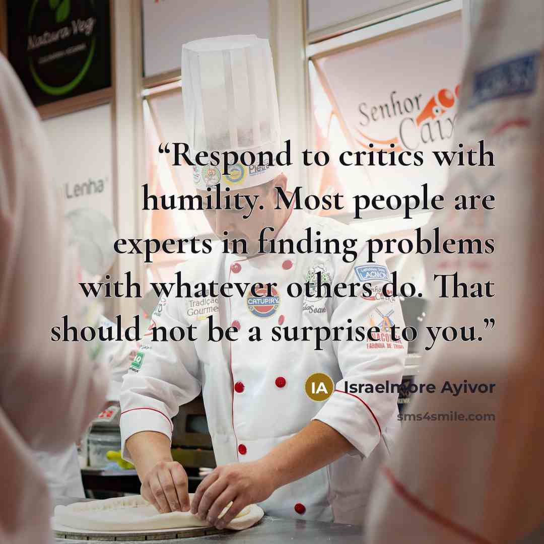 “Respond to critics with humility. Most people are experts in finding problems with whatever others do. That should not be a surprise to you.” quote by Israelmore Ayivor