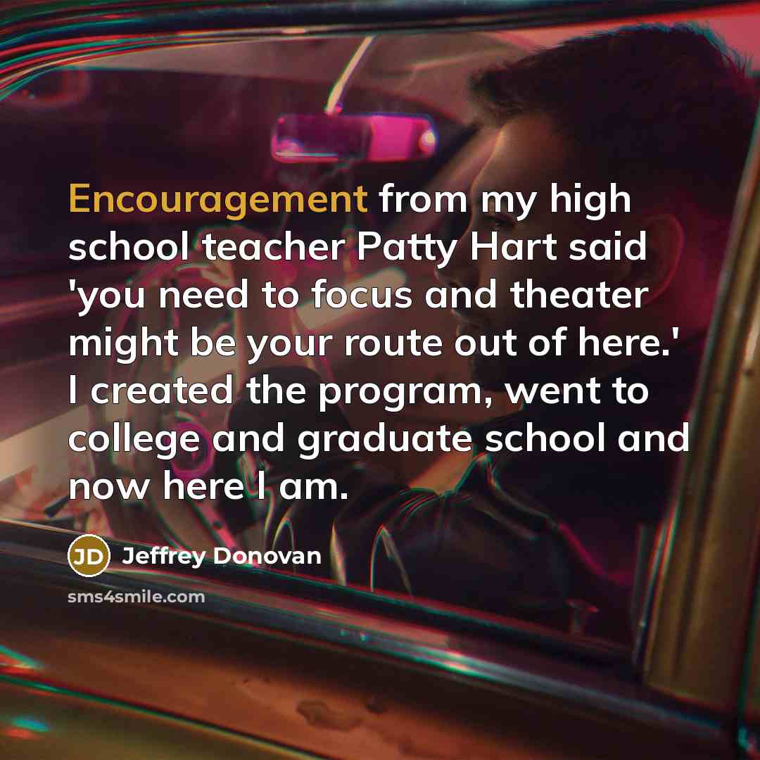 “Encouragement from my high school teacher Patty Hart said 'you need to focus and theater might be your route out of here.' I created the program, went to college and graduate school and now here I am.” quote by Jeffrey Donovan