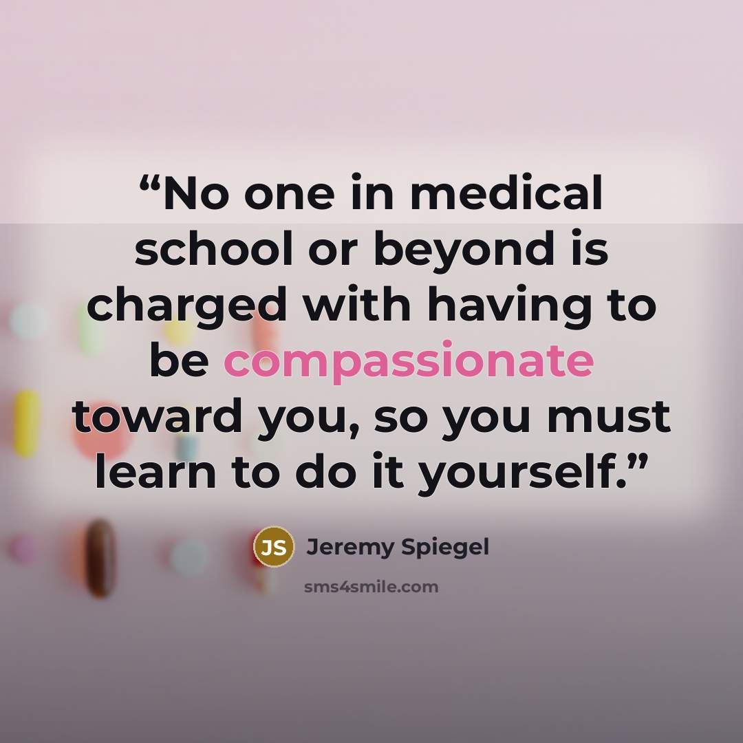 “No one in medical school or beyond is charged with having to be compassionate toward you, so you must learn to do it yourself.” quote by Jeremy Spiegel