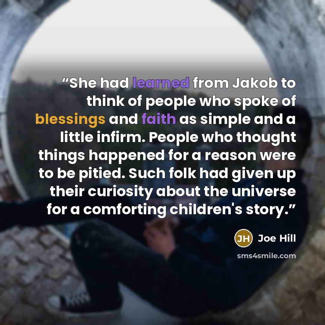 “She had learned from Jakob to think of people who spoke of blessings and faith as simple and a little infirm. People who thought things happened for a reason were to be pitied. Such folk had given up their curiosity about the universe for a comforting children's story.” quote by Joe Hill