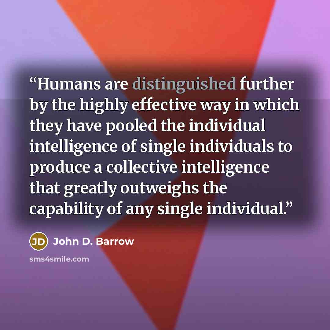 “Humans are distinguished further by the highly effective way in which they have pooled the individual intelligence of single individuals to produce a collective intelligence that greatly outweighs the capability of any single individual.” quote by John D. Barrow