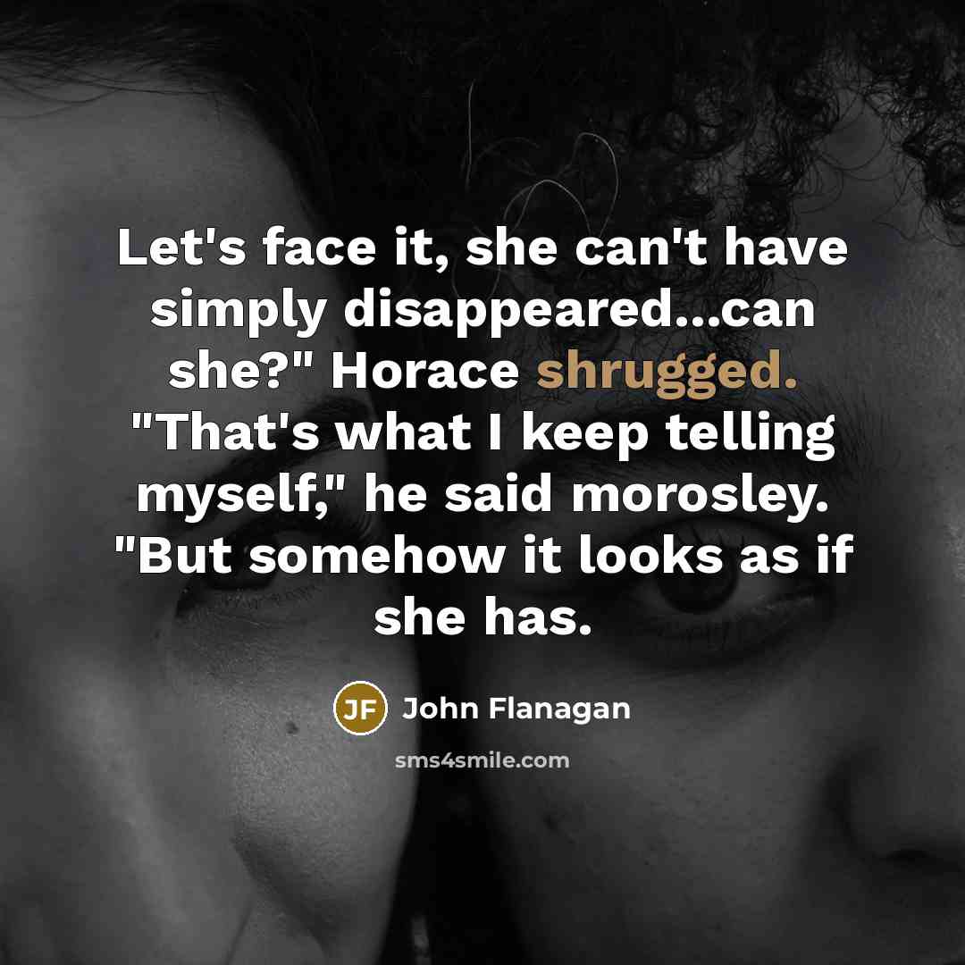 “Let's face it, she can't have simply disappeared...can she?" Horace shrugged. "That's what I keep telling myself," he said morosley. "But somehow it looks as if she has.” quote by John Flanagan