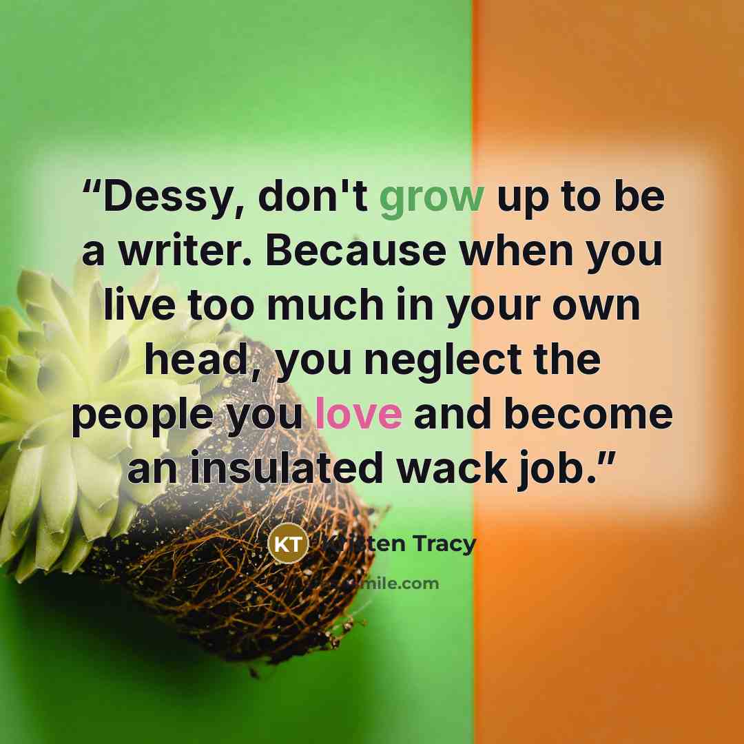 “Dessy, don't grow up to be a writer. Because when you live too much in your own head, you neglect the people you love and become an insulated wack job.” quote by Kristen Tracy