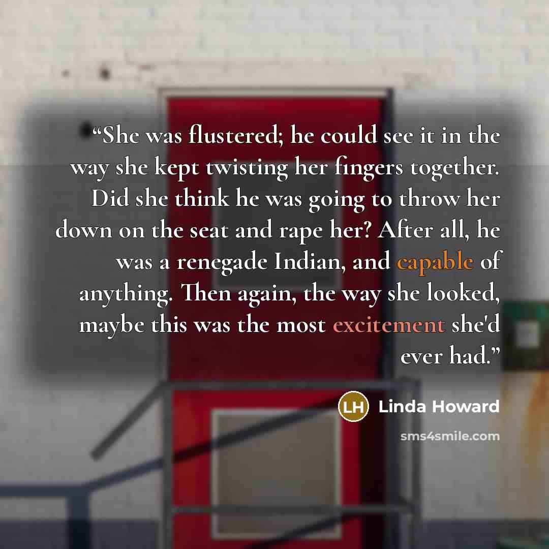 “She was flustered; he could see it in the way she kept twisting her fingers together. Did she think he was going to throw her down on the seat and rape her? After all, he was a renegade Indian, and capable of anything. Then again, the way she looked, maybe this was the most excitement she'd ever…” quote by Linda Howard