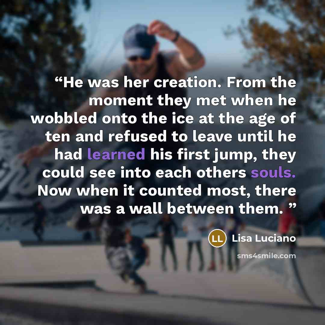 “He was her creation. From the moment they met when he wobbled onto the ice at the age of ten and refused to leave until he had learned his first jump, they could see into each others souls. Now when it counted most, there was a wall between them.” quote by Lisa Luciano