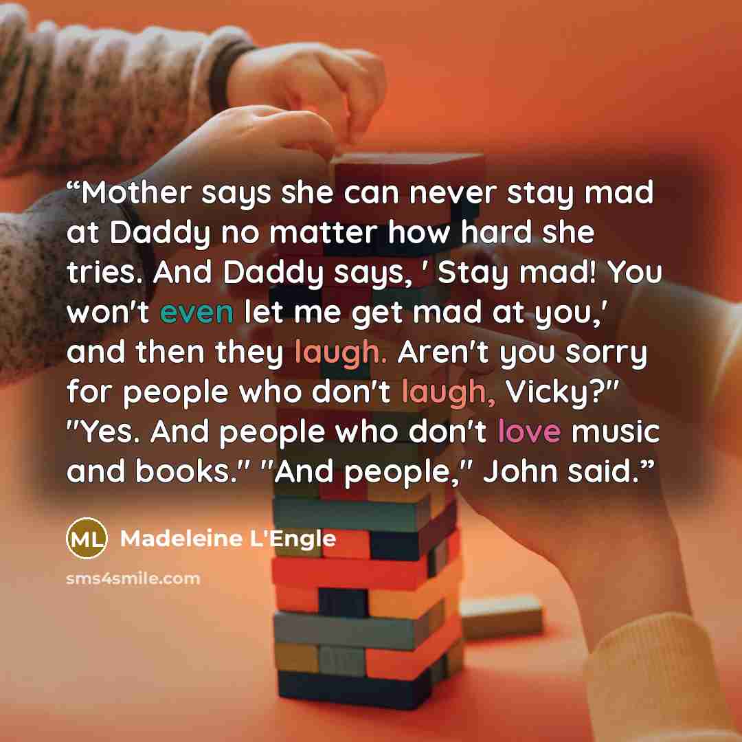 “Mother says she can never stay mad at Daddy no matter how hard she tries. And Daddy says, ' Stay mad! You won't even let me get mad at you,' and then they laugh. Aren't you sorry for people who don't laugh, Vicky?" "Yes. And people who don't love music and books." "And people," John said.” quote by Madeleine L'Engle