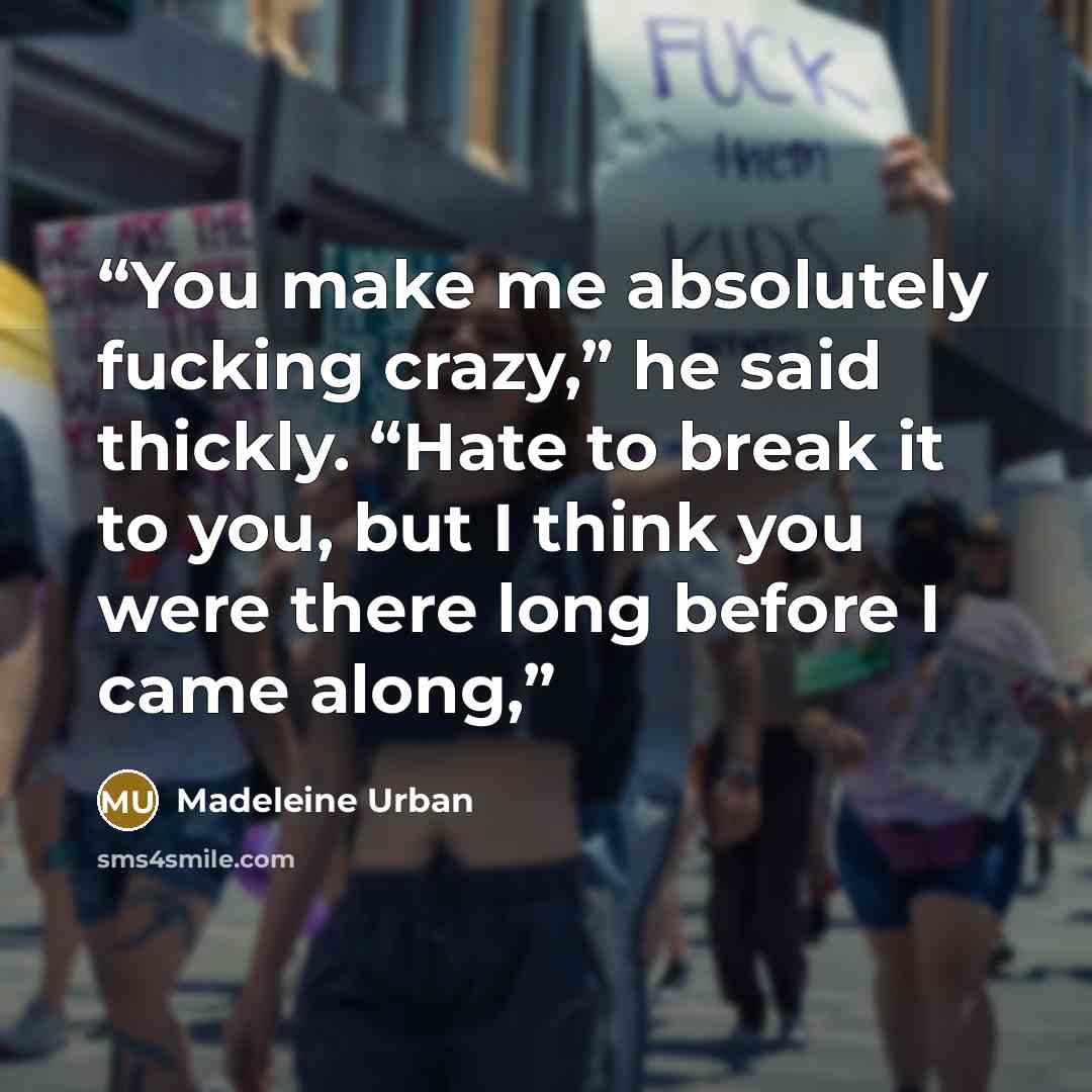 “You make me absolutely fucking crazy,” he said thickly. “Hate to break it to you, but I think you were there long before I came along,” quote by Madeleine Urban